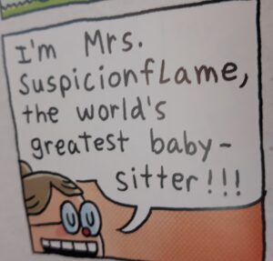 From children's book Dog Man and Cat Kid: "I'm Mrs. SuspicionFlame the World's greatest baby-sitter"
