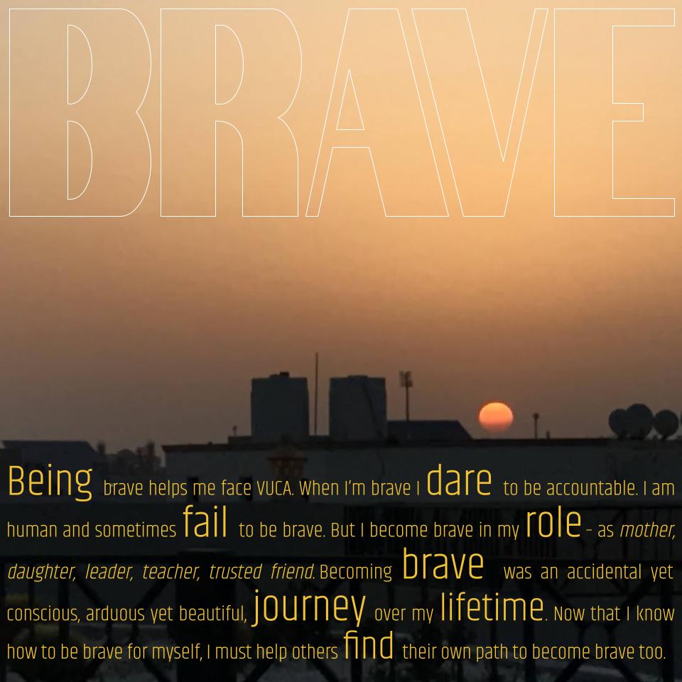 Being brave helps me face VUCA.
When I’m brave I dare to be accountable.
I am human and sometimes fail to be brave. 
But I become brave in my role – as mother, daughter, leader, teacher, trusted friend.
Becoming brave was an accidental yet conscious, arduous yet beautiful, journey over my lifetime.
Now that I know how to be brave for myself, I must help others find their own path to being brave too. 